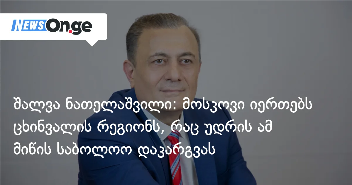 შალვა ნათელაშვილი: მოსკოვი იერთებს ცხინვალის რეგიონს, რაც უდრის ამ მიწის საბოლოო დაკარგვას.