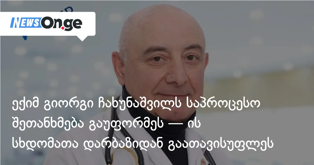 ექიმ გიორგი ჩახუნაშვილს საპროცესო შეთანხმება გაუფორმეს — ის სხდომათა დარბაზიდან გაათავისუფლეს